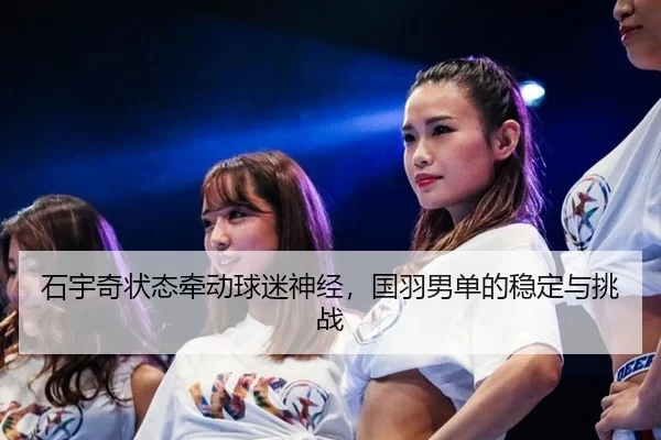 石宇奇状态牵动球迷神经，国羽男单的稳定与挑战